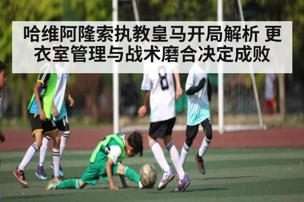哈维阿隆索执教皇马开局解析 更衣室管理与战术磨合决定成败