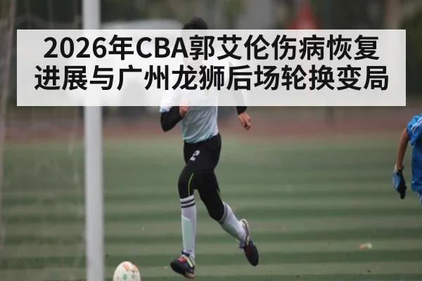 2026年CBA郭艾伦伤病恢复进展与广州龙狮后场轮换变局